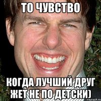 то чувство когда лучший друг жет не по детски)