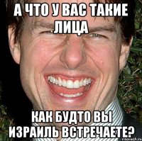 А ЧТО У ВАС ТАКИЕ ЛИЦА КАК БУДТО ВЫ ИЗРАИЛЬ ВСТРЕЧАЕТЕ?