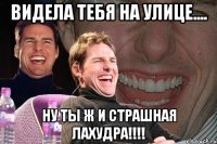 видела тебя на улице.... ну ты ж и страшная лахудра!!!!