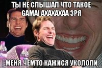 Ты не слышал что такое GAMAI ахахахаа зря меня чемто кажися укололи