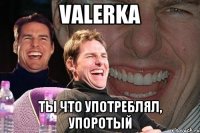 VALERKA ты что употреблял, упоротый