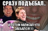 сразу подъебал.. а потом написал что заебался! ) )