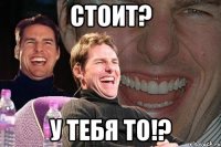 Стоит? У тебя то!?