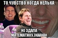 то чувство когда нелька не здала математику.)хаахах