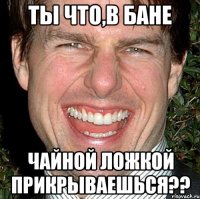 Ты что,в бане Чайной ложкой прикрываешься??