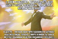 С ДНЁМ РОЖДЕНИЯ, Машуля! Пусть все будет у тебя: и пентхаусы, и прислуга, яхта личная своя! В центре – личная квартира! Одевайся в бутиках. И бесись лишь только с жиру, и живи ты, как в мечтах! Обнимаю и целую любимую соседку :)