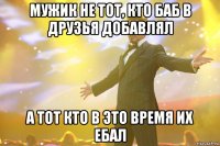 мужик не тот, кто баб в друзья добавлял а тот кто в это время их ебал