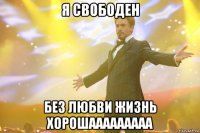 я свободен без любви жизнь хорошааааааааа