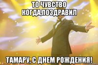 ТО ЧУВСТВО КОГДА,ПОЗДРАВИЛ ТАМАРУ, С ДНЕМ РОЖДЕНИЯ!