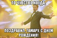 ТО ЧУВСТВО КОГДА, ПОЗДРАВИЛ, ТАМАРУ, С ДНЕМ РОЖДЕНИЯ!