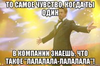 то самое чувство, когда ты один в компании знаешь, что такое "лалалала-лалалала"!