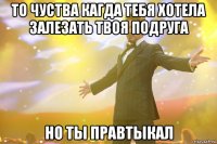 То чуства кагда тебя хотела залезать твоя подруга но ты правтыкал