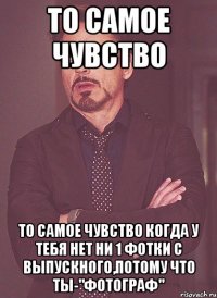 То самое чувство То самое чувство когда у тебя нет ни 1 фотки с выпускного,потому что ты-"фотограф"