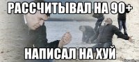 рассчитывал на 90+ написал на хуй