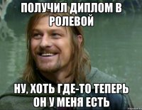 получил диплом в ролевой ну, хоть где-то теперь он у меня есть