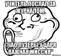 Учитель послал за журналом. "Чао,лузеры,у царя важная миссия"