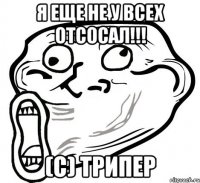 Я еще не у всех отсосал!!! (c) трипер