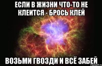 Если в жизни что-то не клеится - брось клей Возьми гвозди и всё забей