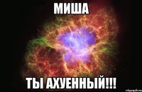 МИША ТЫ АХУЕННЫЙ!!!