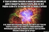 Я ТЕБЯ БЕЗУМНО ЛЮБЛЮ,И НИКОГДА,НИКОМУ,НЕ ДАМ В ОБИДУ!ТЫ МОЯ И ТЕПЕРЬ МНЕ НЕ ВСЁ РАВНО ЕСЛИ КТО ТО ПОСМОТРИТ В ТВОЮ СТОРОНУ Я НЕ ЗНАЮ КАК Я ВООБЩЕ РАНЬШЕ МОГ ЖИТЬ БЕЗ ТЕБЯ.НО ТЕПЕРЬ Я ОЧЕНЬ СЧАСТЛИВ,ЧТО ТАКАЯ МАЛЕНЬКАЯ МИЛЕНЬКАЯ ДЕВОЧКА СО МНОЙ.И ЗНАЙ!Я ТЕБЯ БЕЗУМНО ЛЮБЛЮ И НИКОГДА НЕ БРОШУ***