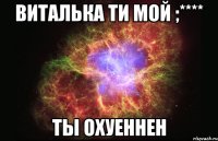 Виталька ти мой ;**** Ты охуеннен