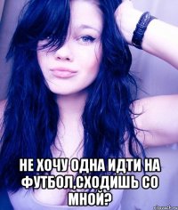  не хочу одна идти на футбол,сходишь со мной?