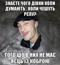 знаєте чого дівки коли думають , коли чешуть рєпу? того шо в них не має яєць із коброю