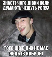 знаєте чого дівки коли думають чешуть рєпу? того шо в них не має яєць із коброю