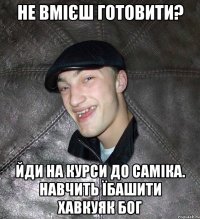 не вмієш готовити? йди на курси до Саміка. Навчить їбашити хавкуяк Бог