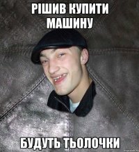 Рішив купити машину Будуть тьолочки