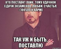 кто поставит лайк, тому удачной сдачи экзаменов, любви, счастья, +100500 к карме так уж и быть, поставлю