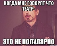 Когда мне говорят что театр- Это не популярно