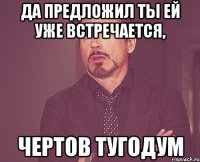 Да предложил ты ей уже встречается, ЧЕРТОВ ТУГОДУМ