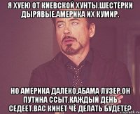 Я хуею от киевской хунты.шестёрки дырявые.америка их кумир. Но америка далеко,абама лузер.он путина ссыт.каждый день седеет.вас кинет чё делать будете?