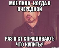 моё лицо , когда в очередной раз в GT спрашивают: что купить?