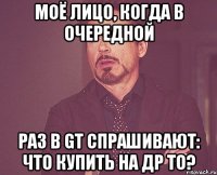 моё лицо, когда в очередной раз в GT спрашивают: что купить на ДР ТО?