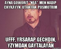 Ayna goworit "nea", men nadip chykaýyn, utanyan, posmotrim Ufff, yrsarap gechdin, yzymdan gaytalayan
