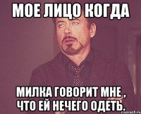 Мое лицо когда Милка говорит мне , что ей нечего одеть.
