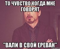 то чувство,когда мне говорят "вали в свой ереван"