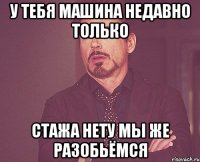 у тебя машина недавно только стажа нету мы же разобьёмся