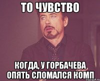 то чувство когда, у Горбачева опять сломался комп