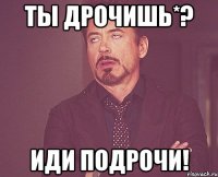 Ты дрочишь*? иди подрочи!