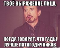 Твоё выражение лица, Когда говорят, что гады лучше пятигодичников
