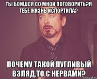 Ты боишся со мной поговорить?я тебе жизнь испортила? Почему такой пугливый взляд,то с нервами?