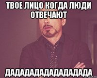 Твое лицо когда люди отвечают дадададададададада