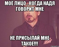 Моё лицо , когда Надя говорит мне Не присылай мне такое!!!