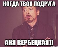 когда твоя подруга аня вербецкая))