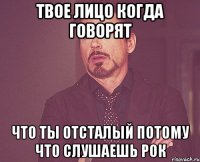 Твое лицо когда говорят Что ты отсталый потому что слушаешь рок