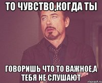 То чувство,когда ты говоришь что то важное,а тебя не слушают