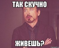 Так скучно живешь?